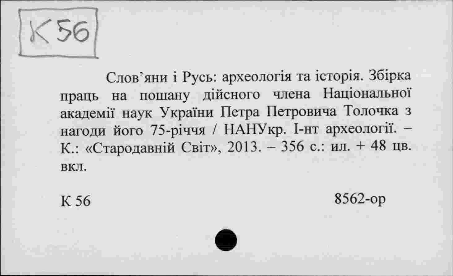 ﻿Слов’яни і Русь: археологія та історія. Збірка праць на пошану дійсного члена Національної академії наук України Петра Петровича Толочка з нагоди його 75-річчя / НАНУкр. І-нт археології. — К.: «Стародавній Світ», 2013. - 356 с.: ил. + 48 цв. вкл.
К 56
8562-ор